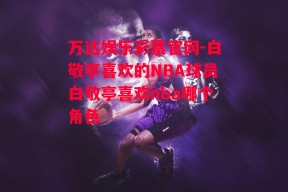 万达娱乐彩票官网-白敬亭喜欢的NBA球员白敬亭喜欢nba哪个角色